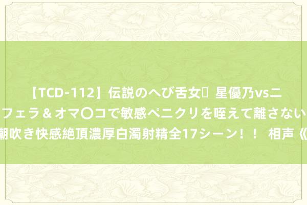 【TCD-112】伝説のへび舌女・星優乃vsニューハーフ4時間 最高のフェラ&オマ〇コで敏感ペニクリを咥えて離さない潮吹き快感絶頂濃厚白濁射精全17シーン!! 相声《郭德纲的新车》郭德纲 于谦