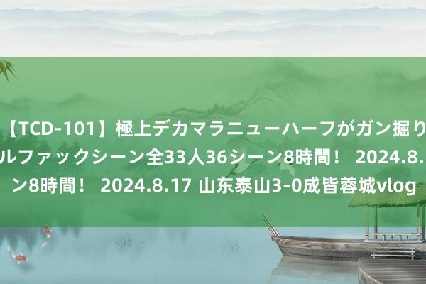 【TCD-101】極上デカマラニューハーフがガン掘り前立腺直撃快感逆アナルファックシーン全33人36シーン8時間! 2024.8.17 山东泰山3-0成皆蓉城vlog