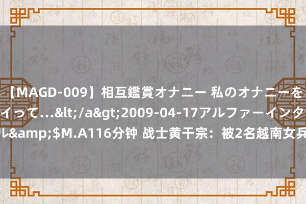 【MAGD-009】相互鑑賞オナニー 私のオナニーを見ながら、あなたもイって…</a>2009-04-17アルファーインターナショナル&$M.A116分钟 战士黄干宗：被2名越南女兵掳走当丈夫，13年后因一个啤酒盖回国