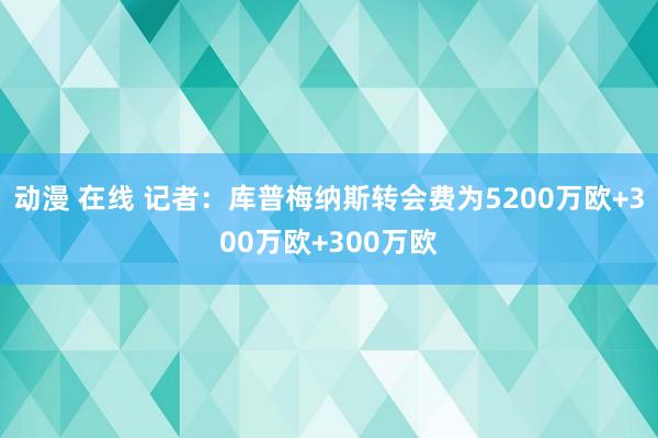 动漫 在线 记者:库普梅纳斯转会费为5200万欧+300万欧+300万欧