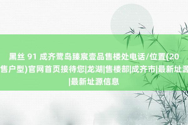 黑丝 91 成齐鹭岛臻宸壹品售楼处电话/位置(2025在售户型)官网首页接待您|龙湖|售楼部|成齐市|最新址源信息