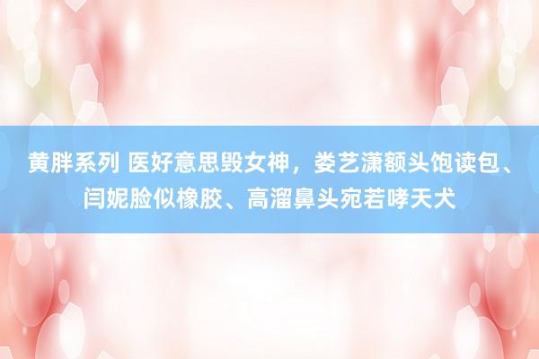 黄胖系列 医好意思毁女神，娄艺潇额头饱读包、闫妮脸似橡胶、高溜鼻头宛若哮天犬