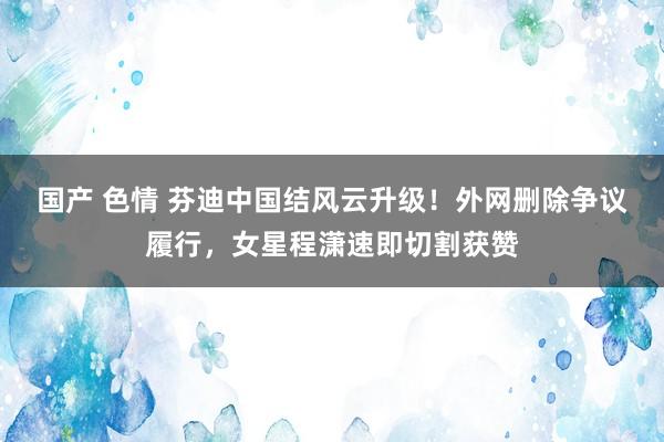 国产 色情 芬迪中国结风云升级！外网删除争议履行，女星程潇速即切割获赞