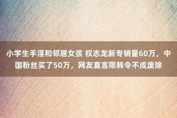 小学生手淫和邻居女孩 权志龙新专销量60万，中国粉丝买了50万，网友直言限韩令不成废除