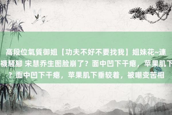 高段位氣質御姐【功夫不好不要找我】姐妹花~連體絲襪~大奶晃動~絲襪騷腳 宋慧乔生图脸崩了？面中凹下干瘪，苹果肌下垂较着，被嘲变苦相