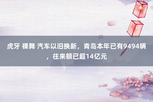 虎牙 裸舞 汽车以旧换新，青岛本年已有9494辆，往来额已超14亿元