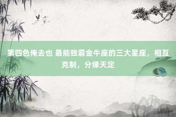 第四色俺去也 最能独霸金牛座的三大星座，相互克制，分缘天定