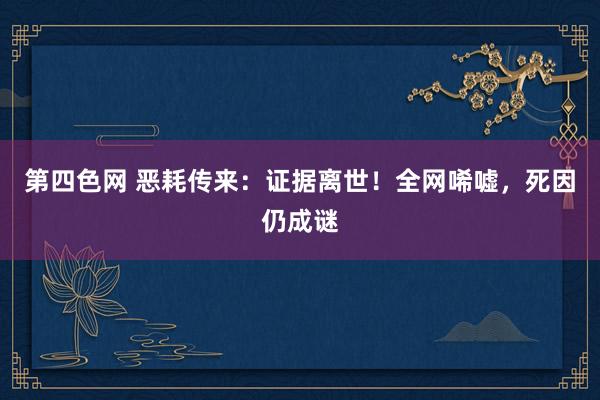 第四色网 恶耗传来：证据离世！全网唏嘘，死因仍成谜