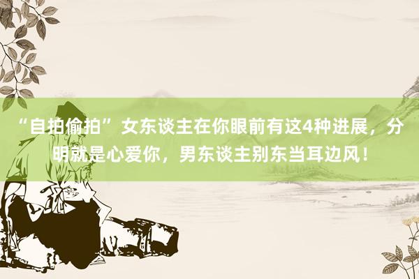 “自拍偷拍” 女东谈主在你眼前有这4种进展，分明就是心爱你，男东谈主别东当耳边风！