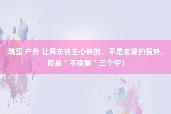 跳蛋 户外 让男东谈主心碎的，不是老婆的强势，而是＂不睬解＂三个字！