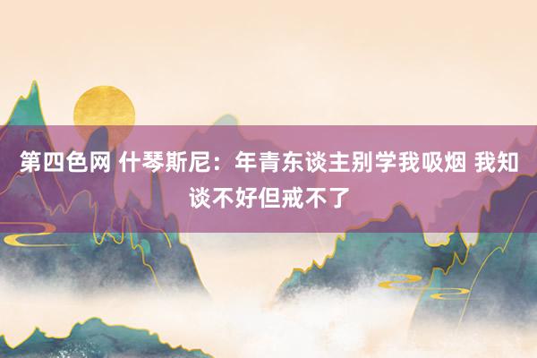 第四色网 什琴斯尼：年青东谈主别学我吸烟 我知谈不好但戒不了