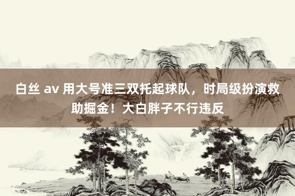白丝 av 用大号准三双托起球队，时局级扮演救助掘金！大白胖子不行违反