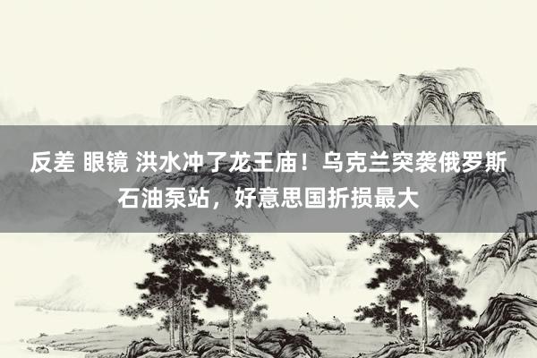 反差 眼镜 洪水冲了龙王庙！乌克兰突袭俄罗斯石油泵站，好意思国折损最大