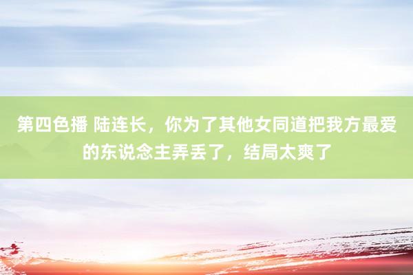 第四色播 陆连长，你为了其他女同道把我方最爱的东说念主弄丢了，结局太爽了