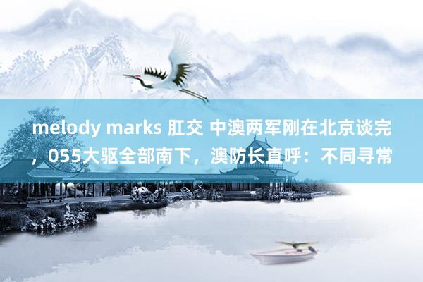 melody marks 肛交 中澳两军刚在北京谈完，055大驱全部南下，澳防长直呼：不同寻常