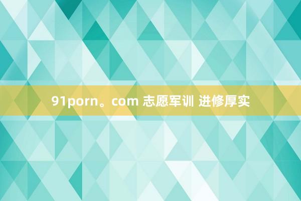 91porn。com 志愿军训 进修厚实