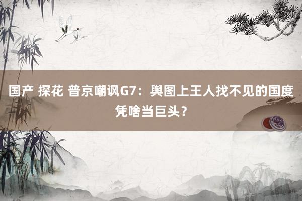 国产 探花 普京嘲讽G7：舆图上王人找不见的国度凭啥当巨头？