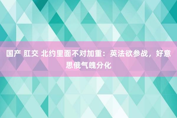 国产 肛交 北约里面不对加重：英法欲参战，好意思俄气魄分化
