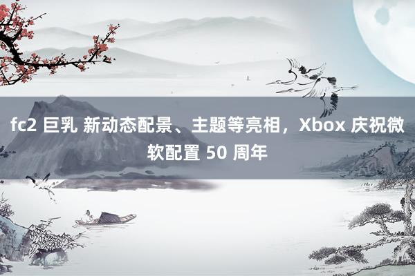 fc2 巨乳 新动态配景、主题等亮相，Xbox 庆祝微软配置 50 周年