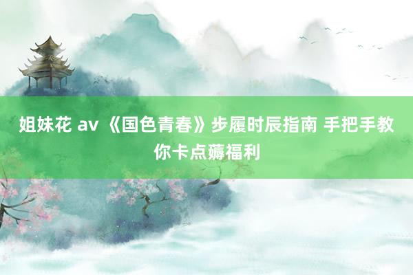 姐妹花 av 《国色青春》步履时辰指南 手把手教你卡点薅福利