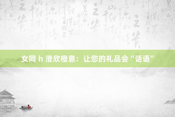女同 h 澄欣橙意:让您的礼品会“话语”