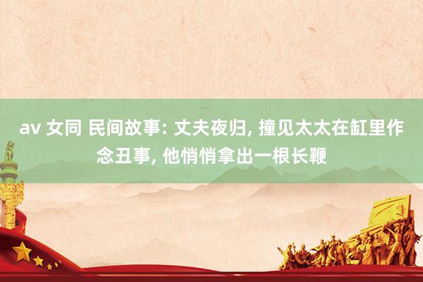 av 女同 民间故事: 丈夫夜归， 撞见太太在缸里作念丑事， 他悄悄拿出一根长鞭