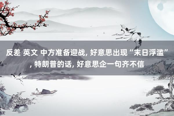 反差 英文 中方准备迎战， 好意思出现“末日浮滥”， 特朗普的话， 好意思企一句齐不信