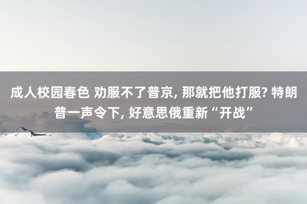 成人校园春色 劝服不了普京, 那就把他打服? 特朗普一声令下, 好意思俄重新“开战”
