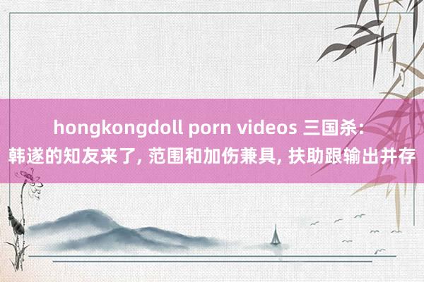 hongkongdoll porn videos 三国杀: 韩遂的知友来了, 范围和加伤兼具, 扶助跟输出并存