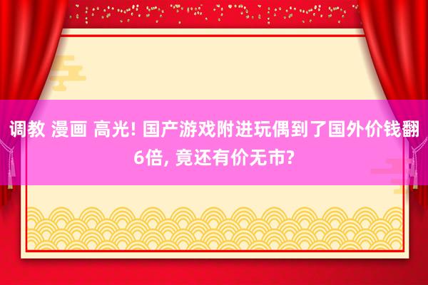 调教 漫画 高光! 国产游戏附进玩偶到了国外价钱翻6倍， 竟还有价无市?