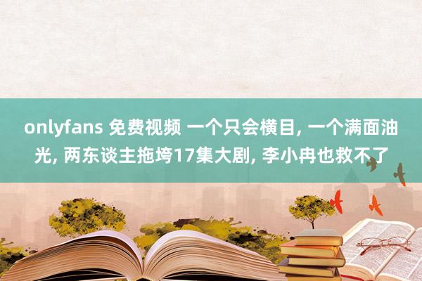 onlyfans 免费视频 一个只会横目， 一个满面油光， 两东谈主拖垮17集大剧， 李小冉也救不了