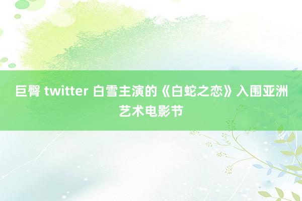 巨臀 twitter 白雪主演的《白蛇之恋》入围亚洲艺术电影节