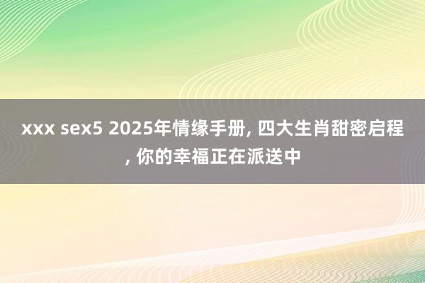 xxx sex5 2025年情缘手册， 四大生肖甜密启程， 你的幸福正在派送中