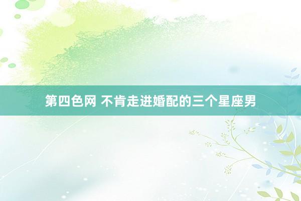 第四色网 不肯走进婚配的三个星座男