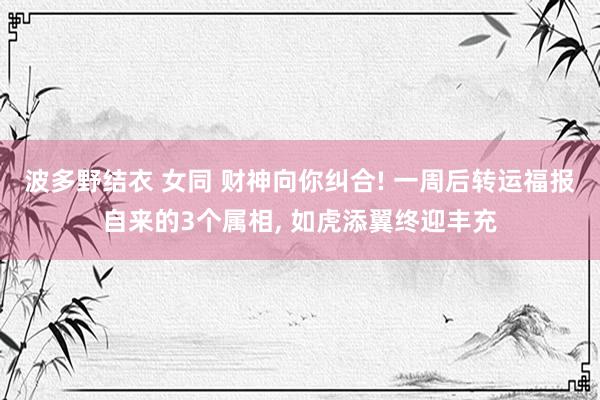 波多野结衣 女同 财神向你纠合! 一周后转运福报自来的3个属相， 如虎添翼终迎丰充