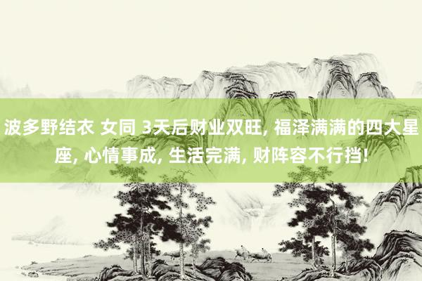 波多野结衣 女同 3天后财业双旺， 福泽满满的四大星座， 心情事成， 生活完满， 财阵容不行挡!