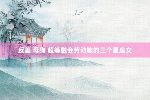 反差 母狗 超等融会劳动脑的三个星座女