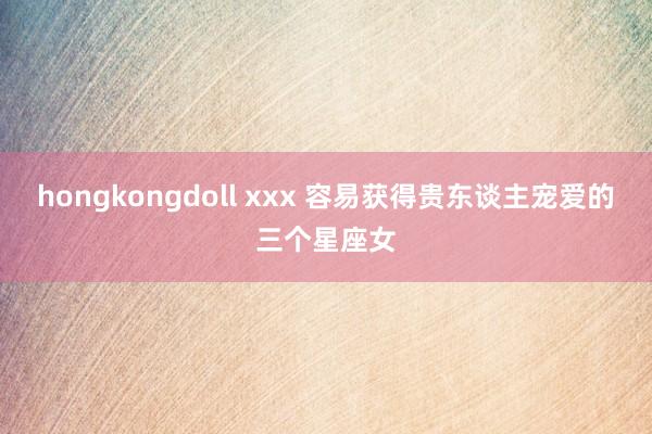 hongkongdoll xxx 容易获得贵东谈主宠爱的三个星座女
