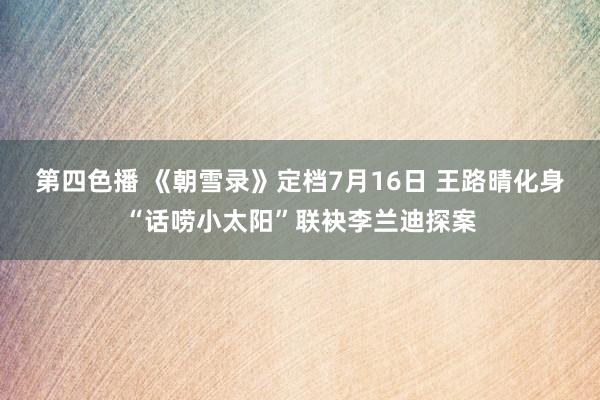第四色播 《朝雪录》定档7月16日 王路晴化身“话唠小太阳”联袂李兰迪探案