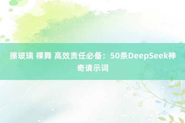 擦玻璃 裸舞 高效责任必备：50条DeepSeek神奇请示词