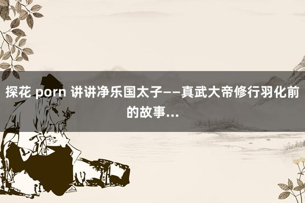 探花 porn 讲讲净乐国太子——真武大帝修行羽化前的故事...