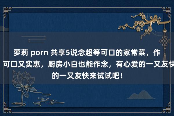 萝莉 porn 共享5说念超等可口的家常菜，作念法浮浅，可口又实惠，厨房小白也能作念，有心爱的一又友快来试试吧！