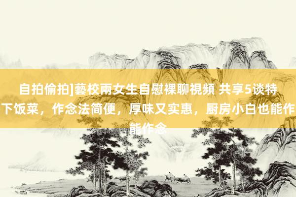 自拍偷拍]藝校兩女生自慰裸聊視頻 共享5谈特质下饭菜，作念法简便，厚味又实惠，厨房小白也能作念