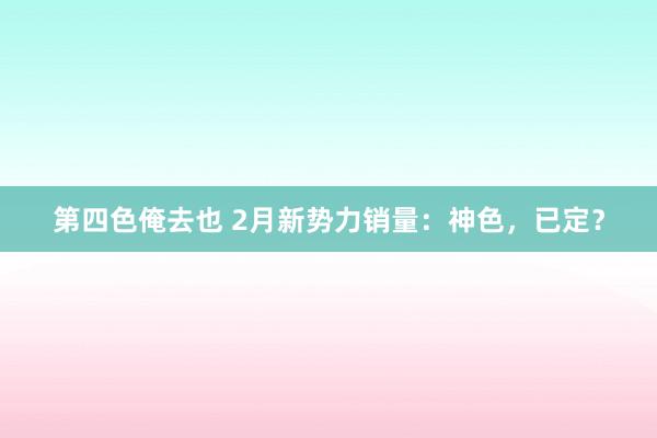 第四色俺去也 2月新势力销量:神色,已定?
