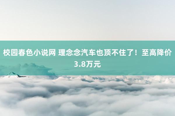 校园春色小说网 理念念汽车也顶不住了！至高降价3.8万元